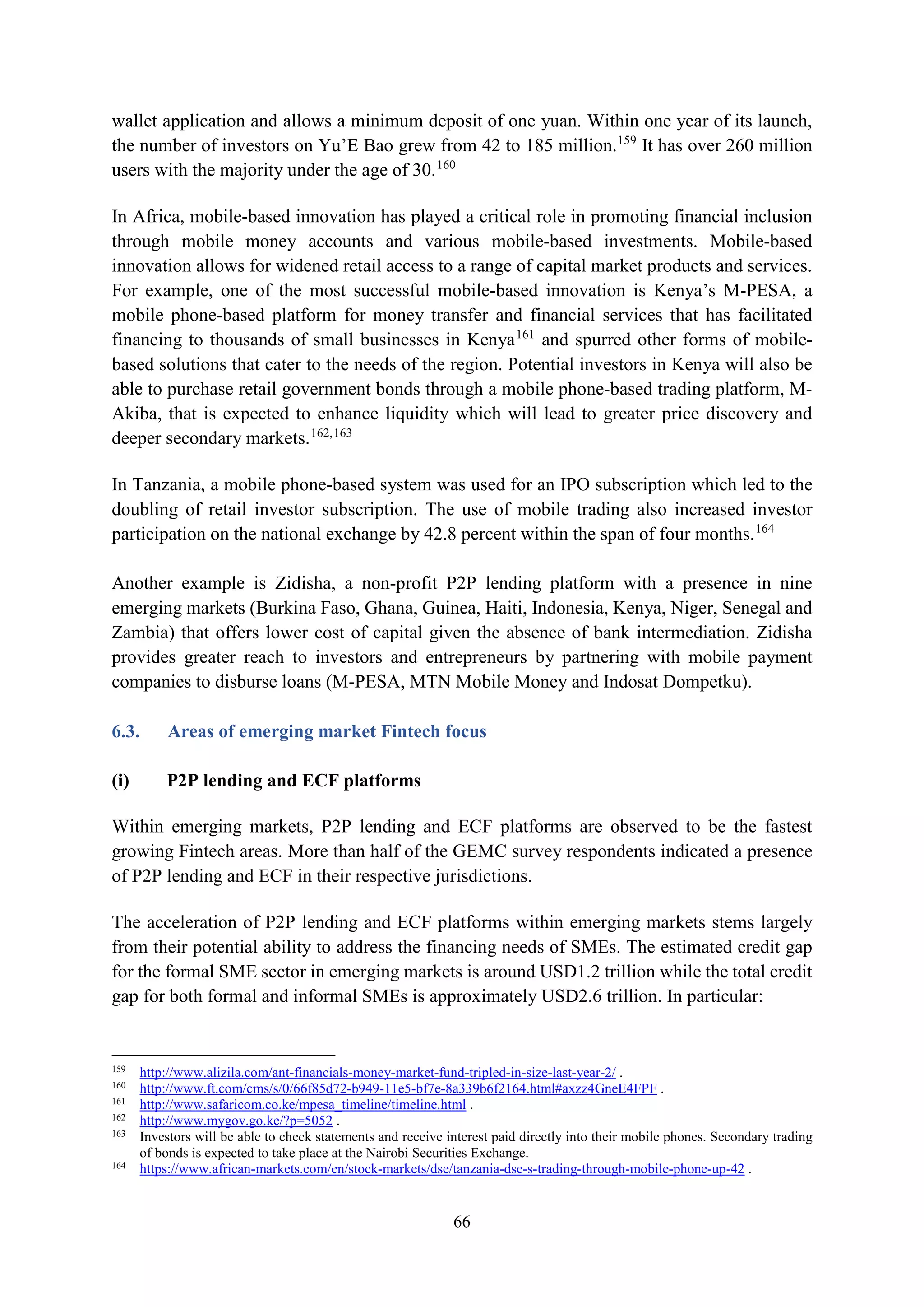 66
wallet application and allows a minimum deposit of one yuan. Within one year of its launch,
the number of investors on Yu’E Bao grew from 42 to 185 million.159
It has over 260 million
users with the majority under the age of 30.160
In Africa, mobile-based innovation has played a critical role in promoting financial inclusion
through mobile money accounts and various mobile-based investments. Mobile-based
innovation allows for widened retail access to a range of capital market products and services.
For example, one of the most successful mobile-based innovation is Kenya’s M-PESA, a
mobile phone-based platform for money transfer and financial services that has facilitated
financing to thousands of small businesses in Kenya161
and spurred other forms of mobile-
based solutions that cater to the needs of the region. Potential investors in Kenya will also be
able to purchase retail government bonds through a mobile phone-based trading platform, M-
Akiba, that is expected to enhance liquidity which will lead to greater price discovery and
deeper secondary markets.162,163
In Tanzania, a mobile phone-based system was used for an IPO subscription which led to the
doubling of retail investor subscription. The use of mobile trading also increased investor
participation on the national exchange by 42.8 percent within the span of four months.164
Another example is Zidisha, a non-profit P2P lending platform with a presence in nine
emerging markets (Burkina Faso, Ghana, Guinea, Haiti, Indonesia, Kenya, Niger, Senegal and
Zambia) that offers lower cost of capital given the absence of bank intermediation. Zidisha
provides greater reach to investors and entrepreneurs by partnering with mobile payment
companies to disburse loans (M-PESA, MTN Mobile Money and Indosat Dompetku).
6.3. Areas of emerging market Fintech focus
(i) P2P lending and ECF platforms
Within emerging markets, P2P lending and ECF platforms are observed to be the fastest
growing Fintech areas. More than half of the GEMC survey respondents indicated a presence
of P2P lending and ECF in their respective jurisdictions.
The acceleration of P2P lending and ECF platforms within emerging markets stems largely
from their potential ability to address the financing needs of SMEs. The estimated credit gap
for the formal SME sector in emerging markets is around USD1.2 trillion while the total credit
gap for both formal and informal SMEs is approximately USD2.6 trillion. In particular:
159
http://www.alizila.com/ant-financials-money-market-fund-tripled-in-size-last-year-2/ .
160
http://www.ft.com/cms/s/0/66f85d72-b949-11e5-bf7e-8a339b6f2164.html#axzz4GneE4FPF .
161
http://www.safaricom.co.ke/mpesa_timeline/timeline.html .
162
http://www.mygov.go.ke/?p=5052 .
163
Investors will be able to check statements and receive interest paid directly into their mobile phones. Secondary trading
of bonds is expected to take place at the Nairobi Securities Exchange.
164
https://www.african-markets.com/en/stock-markets/dse/tanzania-dse-s-trading-through-mobile-phone-up-42 .
 