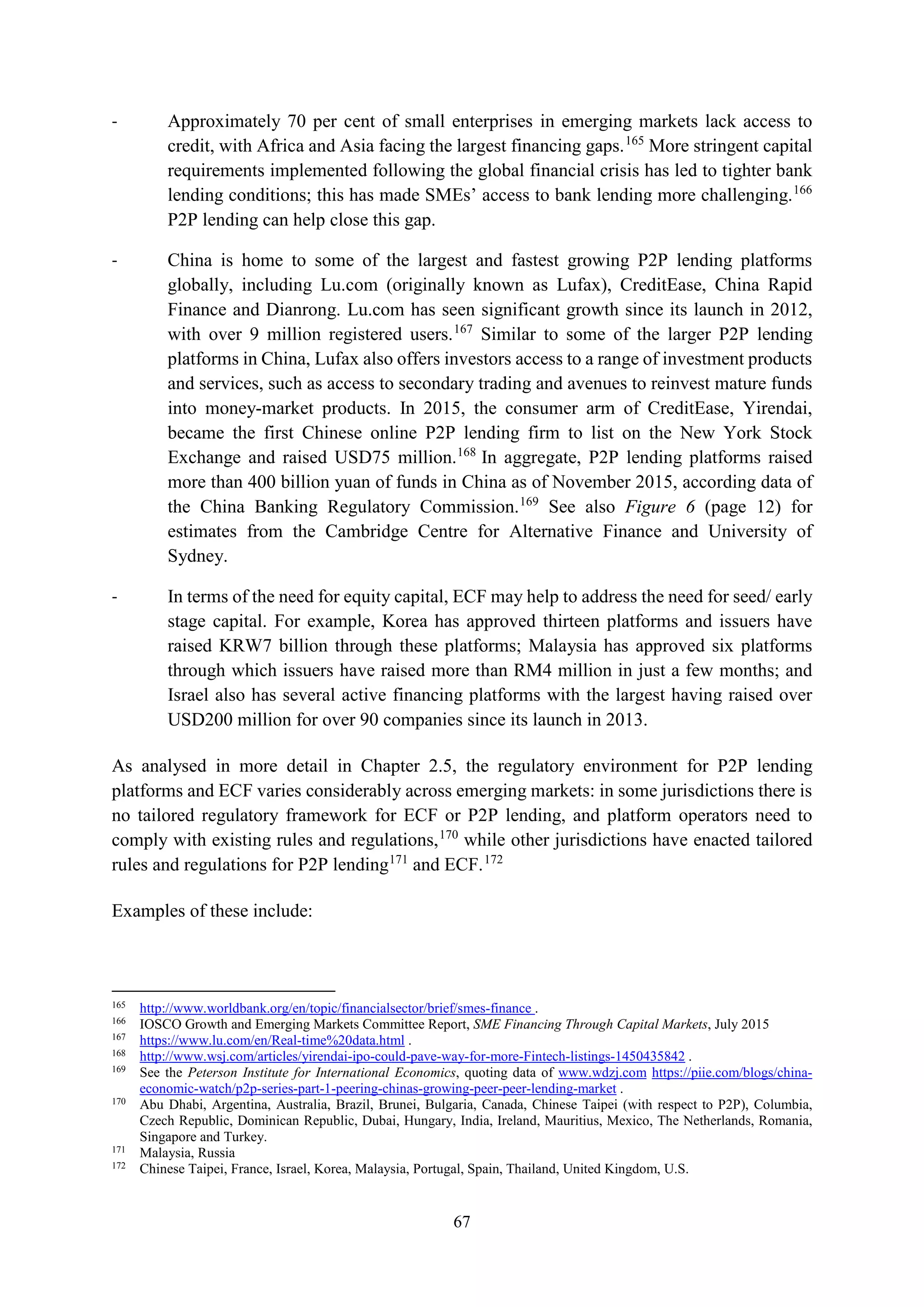 67
- Approximately 70 per cent of small enterprises in emerging markets lack access to
credit, with Africa and Asia facing the largest financing gaps.165
More stringent capital
requirements implemented following the global financial crisis has led to tighter bank
lending conditions; this has made SMEs’ access to bank lending more challenging.166
P2P lending can help close this gap.
- China is home to some of the largest and fastest growing P2P lending platforms
globally, including Lu.com (originally known as Lufax), CreditEase, China Rapid
Finance and Dianrong. Lu.com has seen significant growth since its launch in 2012,
with over 9 million registered users.167
Similar to some of the larger P2P lending
platforms in China, Lufax also offers investors access to a range of investment products
and services, such as access to secondary trading and avenues to reinvest mature funds
into money-market products. In 2015, the consumer arm of CreditEase, Yirendai,
became the first Chinese online P2P lending firm to list on the New York Stock
Exchange and raised USD75 million.168
In aggregate, P2P lending platforms raised
more than 400 billion yuan of funds in China as of November 2015, according data of
the China Banking Regulatory Commission.169
See also Figure 6 (page 12) for
estimates from the Cambridge Centre for Alternative Finance and University of
Sydney.
- In terms of the need for equity capital, ECF may help to address the need for seed/ early
stage capital. For example, Korea has approved thirteen platforms and issuers have
raised KRW7 billion through these platforms; Malaysia has approved six platforms
through which issuers have raised more than RM4 million in just a few months; and
Israel also has several active financing platforms with the largest having raised over
USD200 million for over 90 companies since its launch in 2013.
As analysed in more detail in Chapter 2.5, the regulatory environment for P2P lending
platforms and ECF varies considerably across emerging markets: in some jurisdictions there is
no tailored regulatory framework for ECF or P2P lending, and platform operators need to
comply with existing rules and regulations,170
while other jurisdictions have enacted tailored
rules and regulations for P2P lending171
and ECF.172
Examples of these include:
165
http://www.worldbank.org/en/topic/financialsector/brief/smes-finance .
166
IOSCO Growth and Emerging Markets Committee Report, SME Financing Through Capital Markets, July 2015
167
https://www.lu.com/en/Real-time%20data.html .
168
http://www.wsj.com/articles/yirendai-ipo-could-pave-way-for-more-Fintech-listings-1450435842 .
169
See the Peterson Institute for International Economics, quoting data of www.wdzj.com https://piie.com/blogs/china-
economic-watch/p2p-series-part-1-peering-chinas-growing-peer-peer-lending-market .
170
Abu Dhabi, Argentina, Australia, Brazil, Brunei, Bulgaria, Canada, Chinese Taipei (with respect to P2P), Columbia,
Czech Republic, Dominican Republic, Dubai, Hungary, India, Ireland, Mauritius, Mexico, The Netherlands, Romania,
Singapore and Turkey.
171
Malaysia, Russia
172
Chinese Taipei, France, Israel, Korea, Malaysia, Portugal, Spain, Thailand, United Kingdom, U.S.
 