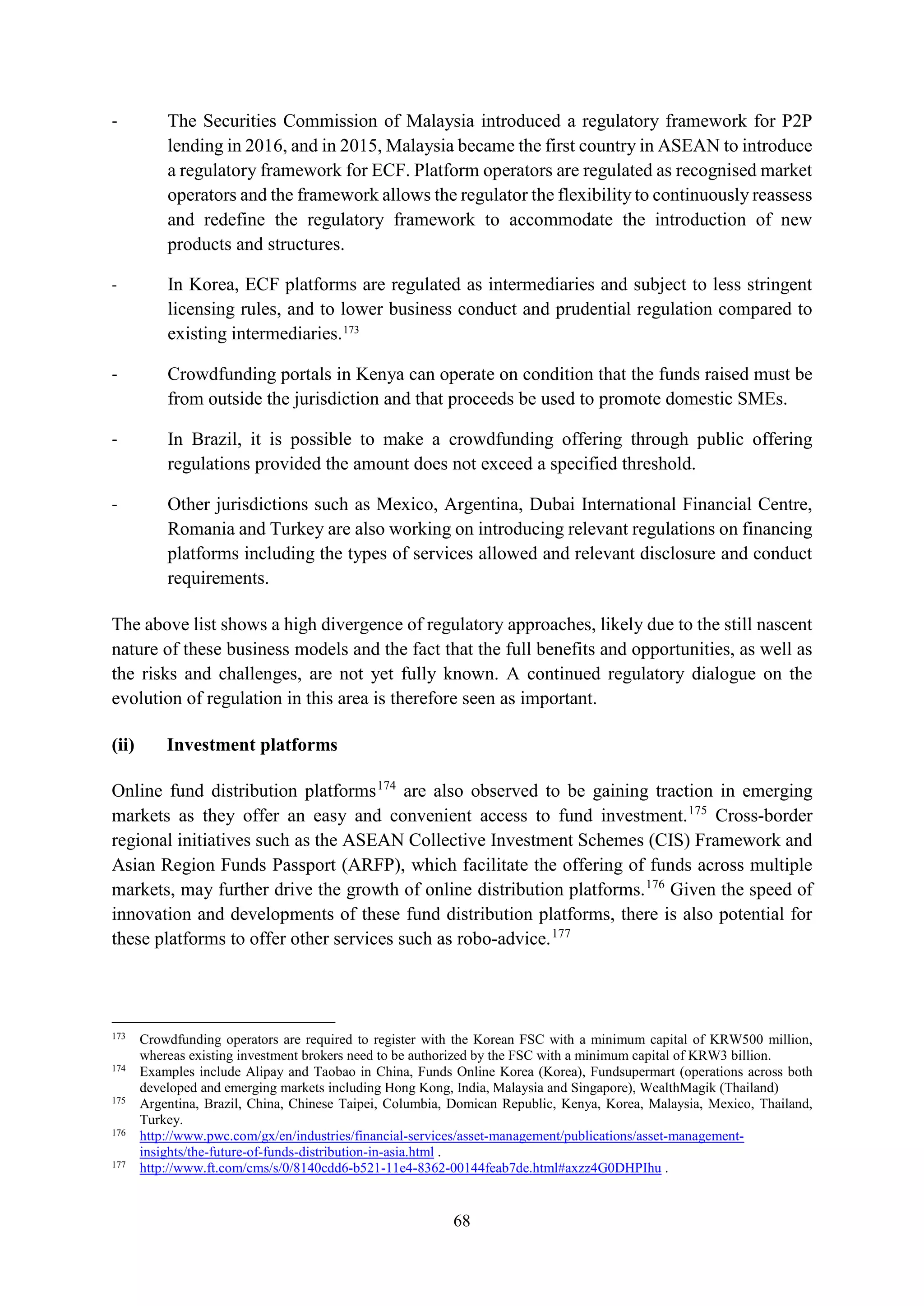 68
- The Securities Commission of Malaysia introduced a regulatory framework for P2P
lending in 2016, and in 2015, Malaysia became the first country in ASEAN to introduce
a regulatory framework for ECF. Platform operators are regulated as recognised market
operators and the framework allows the regulator the flexibility to continuously reassess
and redefine the regulatory framework to accommodate the introduction of new
products and structures.
- In Korea, ECF platforms are regulated as intermediaries and subject to less stringent
licensing rules, and to lower business conduct and prudential regulation compared to
existing intermediaries.173
- Crowdfunding portals in Kenya can operate on condition that the funds raised must be
from outside the jurisdiction and that proceeds be used to promote domestic SMEs.
- In Brazil, it is possible to make a crowdfunding offering through public offering
regulations provided the amount does not exceed a specified threshold.
- Other jurisdictions such as Mexico, Argentina, Dubai International Financial Centre,
Romania and Turkey are also working on introducing relevant regulations on financing
platforms including the types of services allowed and relevant disclosure and conduct
requirements.
The above list shows a high divergence of regulatory approaches, likely due to the still nascent
nature of these business models and the fact that the full benefits and opportunities, as well as
the risks and challenges, are not yet fully known. A continued regulatory dialogue on the
evolution of regulation in this area is therefore seen as important.
(ii) Investment platforms
Online fund distribution platforms174
are also observed to be gaining traction in emerging
markets as they offer an easy and convenient access to fund investment.175
Cross-border
regional initiatives such as the ASEAN Collective Investment Schemes (CIS) Framework and
Asian Region Funds Passport (ARFP), which facilitate the offering of funds across multiple
markets, may further drive the growth of online distribution platforms.176
Given the speed of
innovation and developments of these fund distribution platforms, there is also potential for
these platforms to offer other services such as robo-advice.177
173
Crowdfunding operators are required to register with the Korean FSC with a minimum capital of KRW500 million,
whereas existing investment brokers need to be authorized by the FSC with a minimum capital of KRW3 billion.
174
Examples include Alipay and Taobao in China, Funds Online Korea (Korea), Fundsupermart (operations across both
developed and emerging markets including Hong Kong, India, Malaysia and Singapore), WealthMagik (Thailand)
175
Argentina, Brazil, China, Chinese Taipei, Columbia, Domican Republic, Kenya, Korea, Malaysia, Mexico, Thailand,
Turkey.
176
http://www.pwc.com/gx/en/industries/financial-services/asset-management/publications/asset-management-
insights/the-future-of-funds-distribution-in-asia.html .
177
http://www.ft.com/cms/s/0/8140cdd6-b521-11e4-8362-00144feab7de.html#axzz4G0DHPIhu .
 