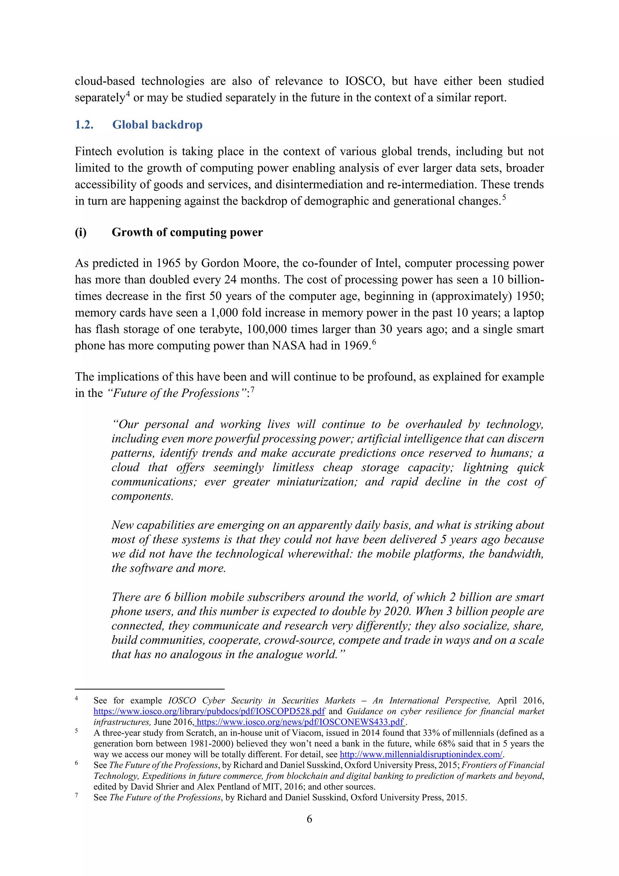 6
cloud-based technologies are also of relevance to IOSCO, but have either been studied
separately4
or may be studied separately in the future in the context of a similar report.
1.2. Global backdrop
Fintech evolution is taking place in the context of various global trends, including but not
limited to the growth of computing power enabling analysis of ever larger data sets, broader
accessibility of goods and services, and disintermediation and re-intermediation. These trends
in turn are happening against the backdrop of demographic and generational changes.5
(i) Growth of computing power
As predicted in 1965 by Gordon Moore, the co-founder of Intel, computer processing power
has more than doubled every 24 months. The cost of processing power has seen a 10 billion-
times decrease in the first 50 years of the computer age, beginning in (approximately) 1950;
memory cards have seen a 1,000 fold increase in memory power in the past 10 years; a laptop
has flash storage of one terabyte, 100,000 times larger than 30 years ago; and a single smart
phone has more computing power than NASA had in 1969.6
The implications of this have been and will continue to be profound, as explained for example
in the “Future of the Professions”:7
“Our personal and working lives will continue to be overhauled by technology,
including even more powerful processing power; artificial intelligence that can discern
patterns, identify trends and make accurate predictions once reserved to humans; a
cloud that offers seemingly limitless cheap storage capacity; lightning quick
communications; ever greater miniaturization; and rapid decline in the cost of
components.
New capabilities are emerging on an apparently daily basis, and what is striking about
most of these systems is that they could not have been delivered 5 years ago because
we did not have the technological wherewithal: the mobile platforms, the bandwidth,
the software and more.
There are 6 billion mobile subscribers around the world, of which 2 billion are smart
phone users, and this number is expected to double by 2020. When 3 billion people are
connected, they communicate and research very differently; they also socialize, share,
build communities, cooperate, crowd-source, compete and trade in ways and on a scale
that has no analogous in the analogue world.”
4
See for example IOSCO Cyber Security in Securities Markets – An International Perspective, April 2016,
https://www.iosco.org/library/pubdocs/pdf/IOSCOPD528.pdf and Guidance on cyber resilience for financial market
infrastructures, June 2016, https://www.iosco.org/news/pdf/IOSCONEWS433.pdf .
5
A three-year study from Scratch, an in-house unit of Viacom, issued in 2014 found that 33% of millennials (defined as a
generation born between 1981-2000) believed they won’t need a bank in the future, while 68% said that in 5 years the
way we access our money will be totally different. For detail, see http://www.millennialdisruptionindex.com/.
6
See The Future of the Professions, by Richard and Daniel Susskind, Oxford University Press, 2015; Frontiers of Financial
Technology, Expeditions in future commerce, from blockchain and digital banking to prediction of markets and beyond,
edited by David Shrier and Alex Pentland of MIT, 2016; and other sources.
7
See The Future of the Professions, by Richard and Daniel Susskind, Oxford University Press, 2015.
 