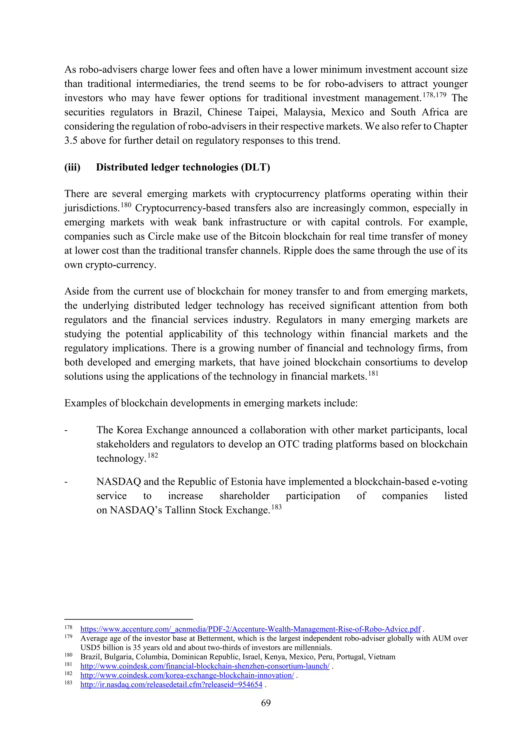 69
As robo-advisers charge lower fees and often have a lower minimum investment account size
than traditional intermediaries, the trend seems to be for robo-advisers to attract younger
investors who may have fewer options for traditional investment management.178,179
The
securities regulators in Brazil, Chinese Taipei, Malaysia, Mexico and South Africa are
considering the regulation of robo-advisers in their respective markets. We also refer to Chapter
3.5 above for further detail on regulatory responses to this trend.
(iii) Distributed ledger technologies (DLT)
There are several emerging markets with cryptocurrency platforms operating within their
jurisdictions.180
Cryptocurrency-based transfers also are increasingly common, especially in
emerging markets with weak bank infrastructure or with capital controls. For example,
companies such as Circle make use of the Bitcoin blockchain for real time transfer of money
at lower cost than the traditional transfer channels. Ripple does the same through the use of its
own crypto-currency.
Aside from the current use of blockchain for money transfer to and from emerging markets,
the underlying distributed ledger technology has received significant attention from both
regulators and the financial services industry. Regulators in many emerging markets are
studying the potential applicability of this technology within financial markets and the
regulatory implications. There is a growing number of financial and technology firms, from
both developed and emerging markets, that have joined blockchain consortiums to develop
solutions using the applications of the technology in financial markets.181
Examples of blockchain developments in emerging markets include:
- The Korea Exchange announced a collaboration with other market participants, local
stakeholders and regulators to develop an OTC trading platforms based on blockchain
technology.182
- NASDAQ and the Republic of Estonia have implemented a blockchain-based e-voting
service to increase shareholder participation of companies listed
on NASDAQ’s Tallinn Stock Exchange.183
178
https://www.accenture.com/_acnmedia/PDF-2/Accenture-Wealth-Management-Rise-of-Robo-Advice.pdf .
179
Average age of the investor base at Betterment, which is the largest independent robo-adviser globally with AUM over
USD5 billion is 35 years old and about two-thirds of investors are millennials.
180
Brazil, Bulgaria, Columbia, Dominican Republic, Israel, Kenya, Mexico, Peru, Portugal, Vietnam
181
http://www.coindesk.com/financial-blockchain-shenzhen-consortium-launch/ .
182
http://www.coindesk.com/korea-exchange-blockchain-innovation/ .
183
http://ir.nasdaq.com/releasedetail.cfm?releaseid=954654 .
 
