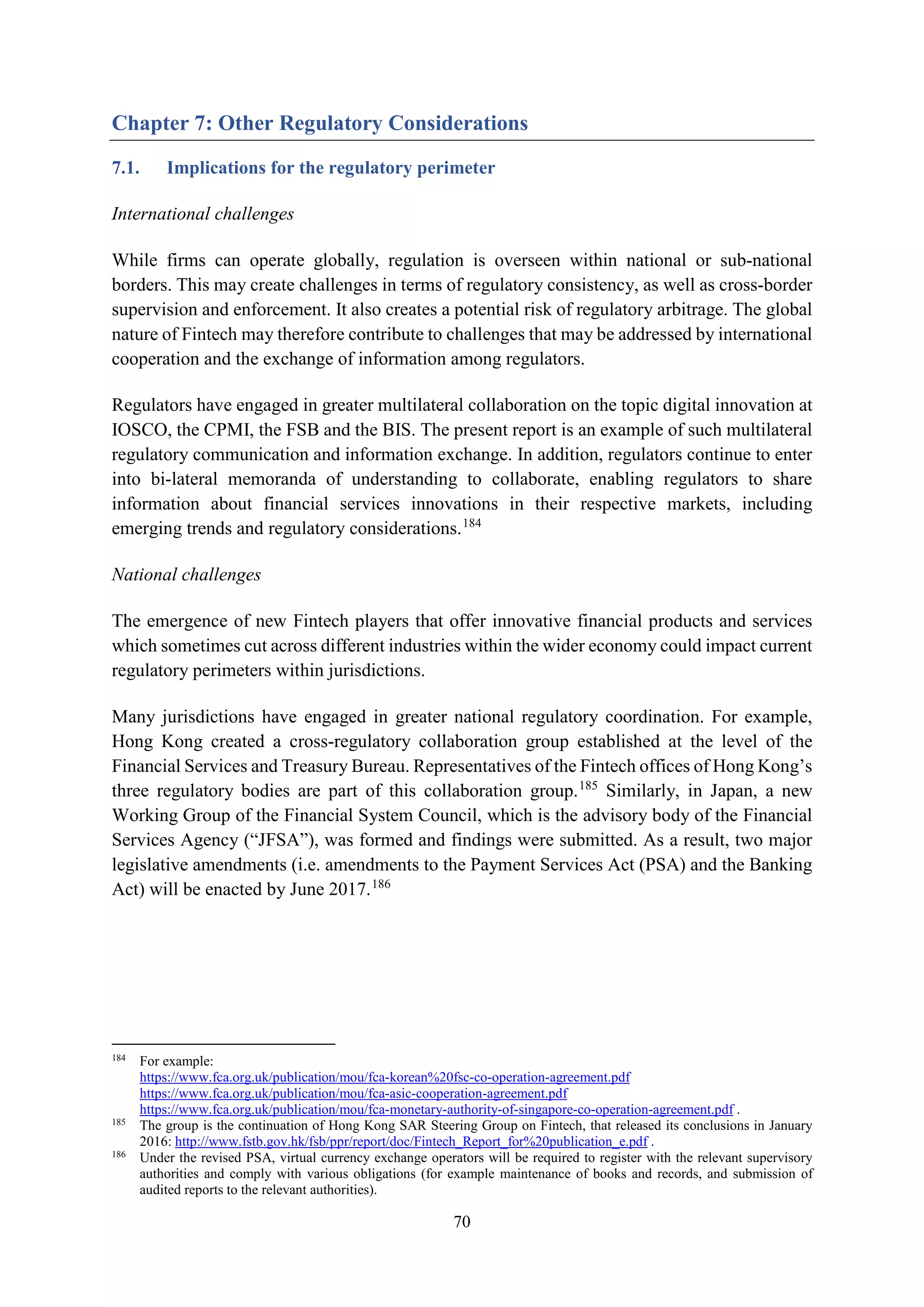 70
Chapter 7: Other Regulatory Considerations
7.1. Implications for the regulatory perimeter
International challenges
While firms can operate globally, regulation is overseen within national or sub-national
borders. This may create challenges in terms of regulatory consistency, as well as cross-border
supervision and enforcement. It also creates a potential risk of regulatory arbitrage. The global
nature of Fintech may therefore contribute to challenges that may be addressed by international
cooperation and the exchange of information among regulators.
Regulators have engaged in greater multilateral collaboration on the topic digital innovation at
IOSCO, the CPMI, the FSB and the BIS. The present report is an example of such multilateral
regulatory communication and information exchange. In addition, regulators continue to enter
into bi-lateral memoranda of understanding to collaborate, enabling regulators to share
information about financial services innovations in their respective markets, including
emerging trends and regulatory considerations.184
National challenges
The emergence of new Fintech players that offer innovative financial products and services
which sometimes cut across different industries within the wider economy could impact current
regulatory perimeters within jurisdictions.
Many jurisdictions have engaged in greater national regulatory coordination. For example,
Hong Kong created a cross-regulatory collaboration group established at the level of the
Financial Services and Treasury Bureau. Representatives of the Fintech offices of Hong Kong’s
three regulatory bodies are part of this collaboration group.185
Similarly, in Japan, a new
Working Group of the Financial System Council, which is the advisory body of the Financial
Services Agency (“JFSA”), was formed and findings were submitted. As a result, two major
legislative amendments (i.e. amendments to the Payment Services Act (PSA) and the Banking
Act) will be enacted by June 2017.186
184
For example:
https://www.fca.org.uk/publication/mou/fca-korean%20fsc-co-operation-agreement.pdf
https://www.fca.org.uk/publication/mou/fca-asic-cooperation-agreement.pdf
https://www.fca.org.uk/publication/mou/fca-monetary-authority-of-singapore-co-operation-agreement.pdf .
185
The group is the continuation of Hong Kong SAR Steering Group on Fintech, that released its conclusions in January
2016: http://www.fstb.gov.hk/fsb/ppr/report/doc/Fintech_Report_for%20publication_e.pdf .
186
Under the revised PSA, virtual currency exchange operators will be required to register with the relevant supervisory
authorities and comply with various obligations (for example maintenance of books and records, and submission of
audited reports to the relevant authorities).
 