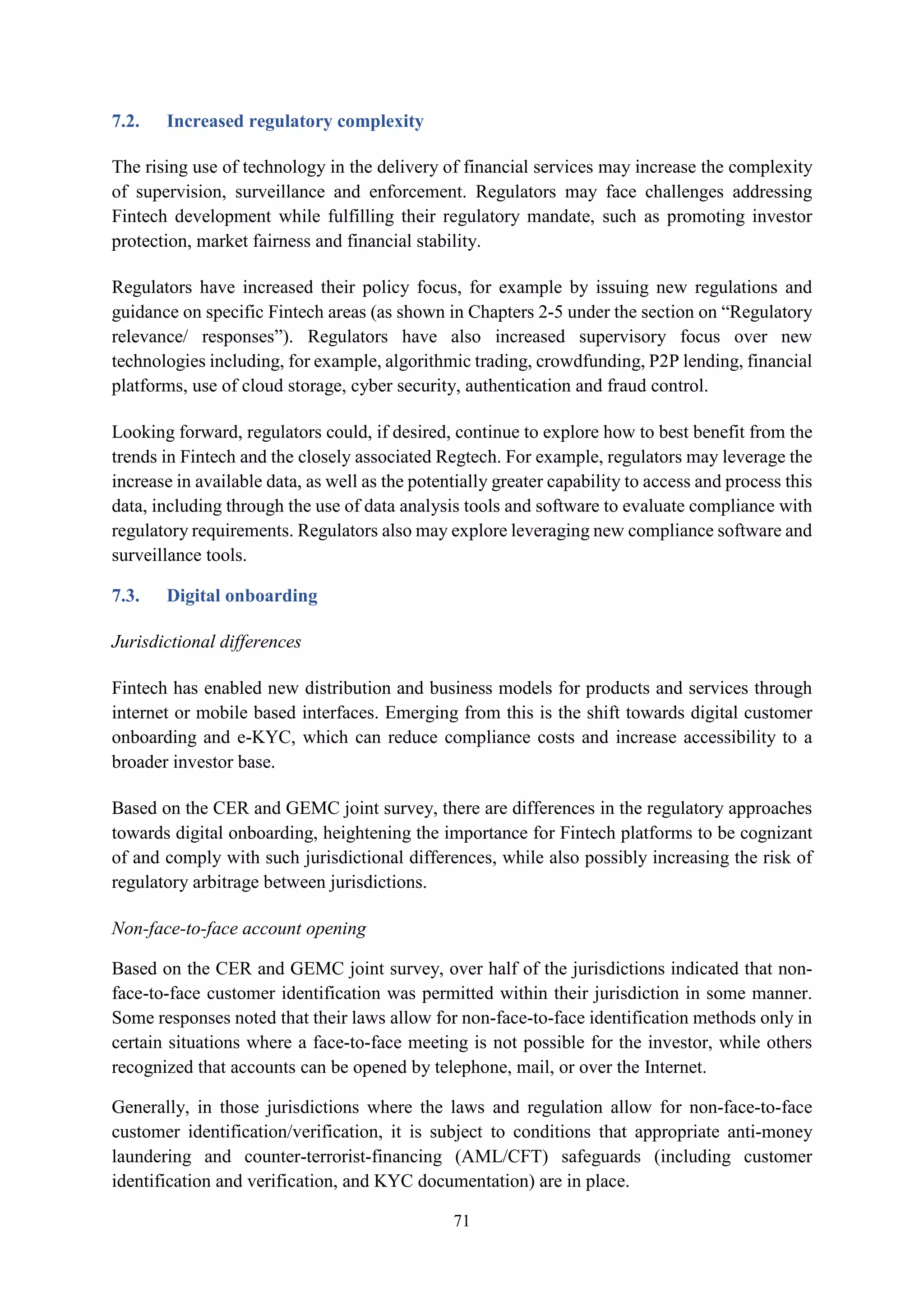 71
7.2. Increased regulatory complexity
The rising use of technology in the delivery of financial services may increase the complexity
of supervision, surveillance and enforcement. Regulators may face challenges addressing
Fintech development while fulfilling their regulatory mandate, such as promoting investor
protection, market fairness and financial stability.
Regulators have increased their policy focus, for example by issuing new regulations and
guidance on specific Fintech areas (as shown in Chapters 2-5 under the section on “Regulatory
relevance/ responses”). Regulators have also increased supervisory focus over new
technologies including, for example, algorithmic trading, crowdfunding, P2P lending, financial
platforms, use of cloud storage, cyber security, authentication and fraud control.
Looking forward, regulators could, if desired, continue to explore how to best benefit from the
trends in Fintech and the closely associated Regtech. For example, regulators may leverage the
increase in available data, as well as the potentially greater capability to access and process this
data, including through the use of data analysis tools and software to evaluate compliance with
regulatory requirements. Regulators also may explore leveraging new compliance software and
surveillance tools.
7.3. Digital onboarding
Jurisdictional differences
Fintech has enabled new distribution and business models for products and services through
internet or mobile based interfaces. Emerging from this is the shift towards digital customer
onboarding and e-KYC, which can reduce compliance costs and increase accessibility to a
broader investor base.
Based on the CER and GEMC joint survey, there are differences in the regulatory approaches
towards digital onboarding, heightening the importance for Fintech platforms to be cognizant
of and comply with such jurisdictional differences, while also possibly increasing the risk of
regulatory arbitrage between jurisdictions.
Non-face-to-face account opening
Based on the CER and GEMC joint survey, over half of the jurisdictions indicated that non-
face-to-face customer identification was permitted within their jurisdiction in some manner.
Some responses noted that their laws allow for non-face-to-face identification methods only in
certain situations where a face-to-face meeting is not possible for the investor, while others
recognized that accounts can be opened by telephone, mail, or over the Internet.
Generally, in those jurisdictions where the laws and regulation allow for non-face-to-face
customer identification/verification, it is subject to conditions that appropriate anti-money
laundering and counter-terrorist-financing (AML/CFT) safeguards (including customer
identification and verification, and KYC documentation) are in place.
 