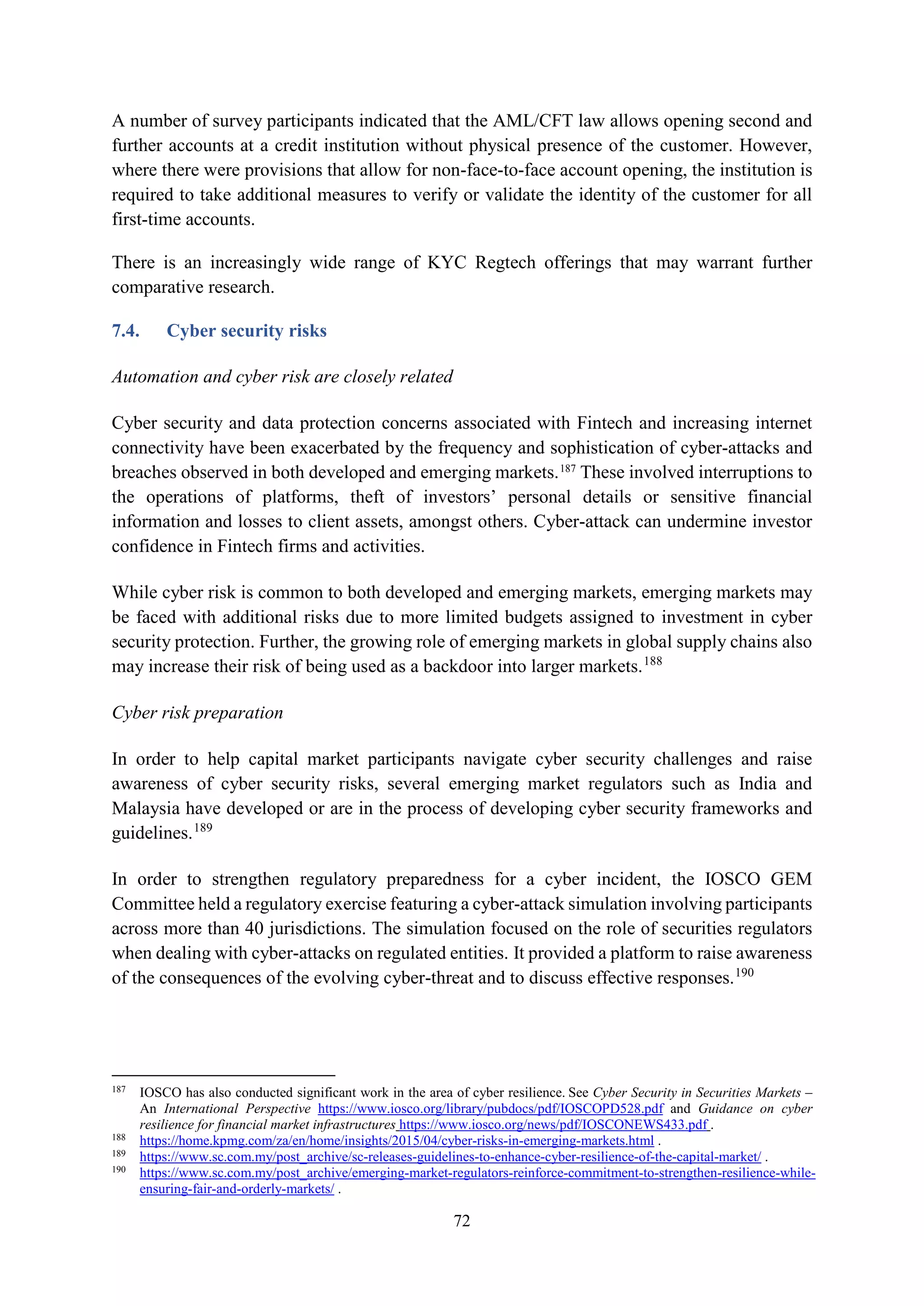 72
A number of survey participants indicated that the AML/CFT law allows opening second and
further accounts at a credit institution without physical presence of the customer. However,
where there were provisions that allow for non-face-to-face account opening, the institution is
required to take additional measures to verify or validate the identity of the customer for all
first-time accounts.
There is an increasingly wide range of KYC Regtech offerings that may warrant further
comparative research.
7.4. Cyber security risks
Automation and cyber risk are closely related
Cyber security and data protection concerns associated with Fintech and increasing internet
connectivity have been exacerbated by the frequency and sophistication of cyber-attacks and
breaches observed in both developed and emerging markets.187
These involved interruptions to
the operations of platforms, theft of investors’ personal details or sensitive financial
information and losses to client assets, amongst others. Cyber-attack can undermine investor
confidence in Fintech firms and activities.
While cyber risk is common to both developed and emerging markets, emerging markets may
be faced with additional risks due to more limited budgets assigned to investment in cyber
security protection. Further, the growing role of emerging markets in global supply chains also
may increase their risk of being used as a backdoor into larger markets.188
Cyber risk preparation
In order to help capital market participants navigate cyber security challenges and raise
awareness of cyber security risks, several emerging market regulators such as India and
Malaysia have developed or are in the process of developing cyber security frameworks and
guidelines.189
In order to strengthen regulatory preparedness for a cyber incident, the IOSCO GEM
Committee held a regulatory exercise featuring a cyber-attack simulation involving participants
across more than 40 jurisdictions. The simulation focused on the role of securities regulators
when dealing with cyber-attacks on regulated entities. It provided a platform to raise awareness
of the consequences of the evolving cyber-threat and to discuss effective responses.190
187
IOSCO has also conducted significant work in the area of cyber resilience. See Cyber Security in Securities Markets –
An International Perspective https://www.iosco.org/library/pubdocs/pdf/IOSCOPD528.pdf and Guidance on cyber
resilience for financial market infrastructures https://www.iosco.org/news/pdf/IOSCONEWS433.pdf .
188
https://home.kpmg.com/za/en/home/insights/2015/04/cyber-risks-in-emerging-markets.html .
189
https://www.sc.com.my/post_archive/sc-releases-guidelines-to-enhance-cyber-resilience-of-the-capital-market/ .
190
https://www.sc.com.my/post_archive/emerging-market-regulators-reinforce-commitment-to-strengthen-resilience-while-
ensuring-fair-and-orderly-markets/ .
 