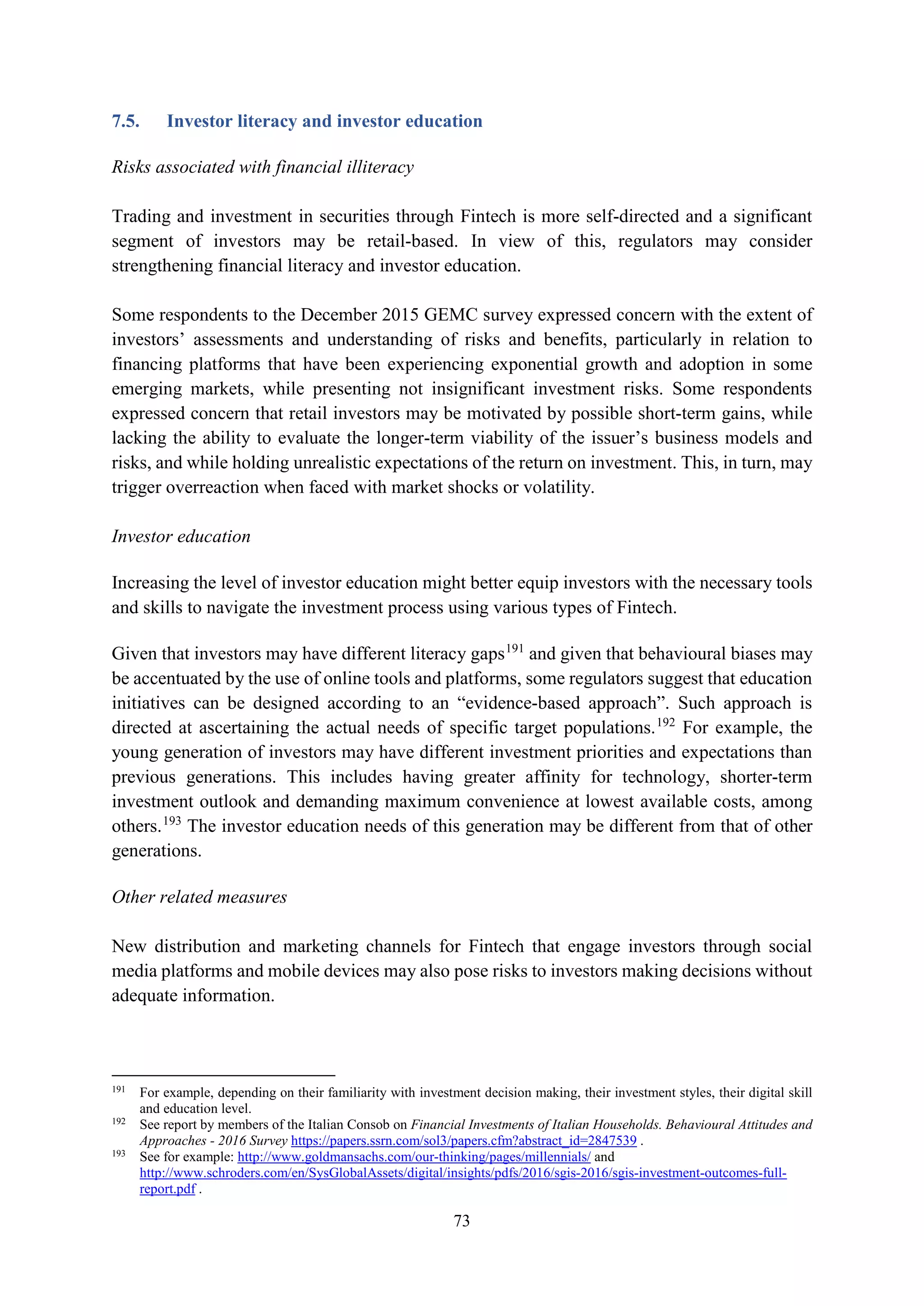 73
7.5. Investor literacy and investor education
Risks associated with financial illiteracy
Trading and investment in securities through Fintech is more self-directed and a significant
segment of investors may be retail-based. In view of this, regulators may consider
strengthening financial literacy and investor education.
Some respondents to the December 2015 GEMC survey expressed concern with the extent of
investors’ assessments and understanding of risks and benefits, particularly in relation to
financing platforms that have been experiencing exponential growth and adoption in some
emerging markets, while presenting not insignificant investment risks. Some respondents
expressed concern that retail investors may be motivated by possible short-term gains, while
lacking the ability to evaluate the longer-term viability of the issuer’s business models and
risks, and while holding unrealistic expectations of the return on investment. This, in turn, may
trigger overreaction when faced with market shocks or volatility.
Investor education
Increasing the level of investor education might better equip investors with the necessary tools
and skills to navigate the investment process using various types of Fintech.
Given that investors may have different literacy gaps191
and given that behavioural biases may
be accentuated by the use of online tools and platforms, some regulators suggest that education
initiatives can be designed according to an “evidence-based approach”. Such approach is
directed at ascertaining the actual needs of specific target populations.192
For example, the
young generation of investors may have different investment priorities and expectations than
previous generations. This includes having greater affinity for technology, shorter-term
investment outlook and demanding maximum convenience at lowest available costs, among
others.193
The investor education needs of this generation may be different from that of other
generations.
Other related measures
New distribution and marketing channels for Fintech that engage investors through social
media platforms and mobile devices may also pose risks to investors making decisions without
adequate information.
191
For example, depending on their familiarity with investment decision making, their investment styles, their digital skill
and education level.
192
See report by members of the Italian Consob on Financial Investments of Italian Households. Behavioural Attitudes and
Approaches - 2016 Survey https://papers.ssrn.com/sol3/papers.cfm?abstract_id=2847539 .
193
See for example: http://www.goldmansachs.com/our-thinking/pages/millennials/ and
http://www.schroders.com/en/SysGlobalAssets/digital/insights/pdfs/2016/sgis-2016/sgis-investment-outcomes-full-
report.pdf .
 