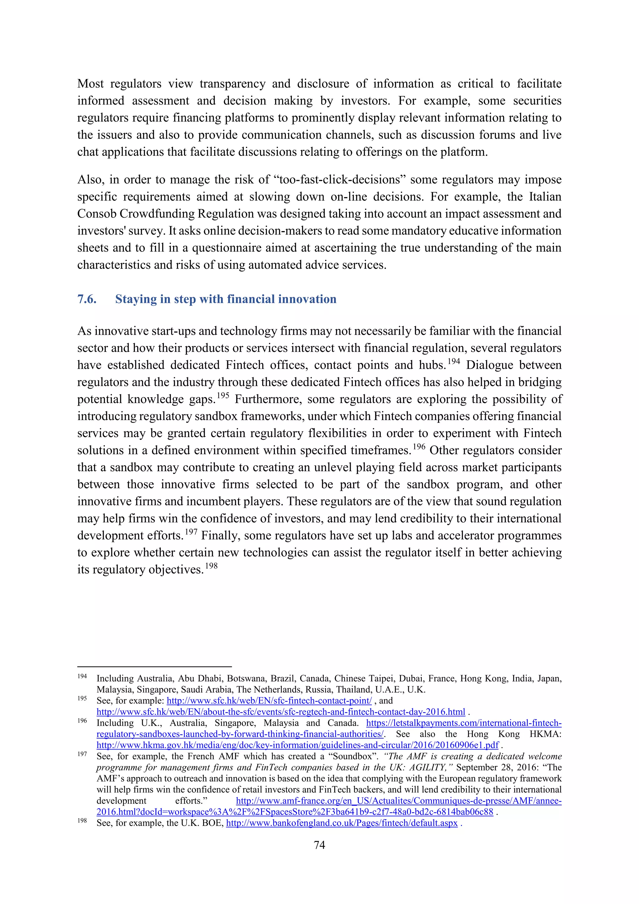 74
Most regulators view transparency and disclosure of information as critical to facilitate
informed assessment and decision making by investors. For example, some securities
regulators require financing platforms to prominently display relevant information relating to
the issuers and also to provide communication channels, such as discussion forums and live
chat applications that facilitate discussions relating to offerings on the platform.
Also, in order to manage the risk of “too-fast-click-decisions” some regulators may impose
specific requirements aimed at slowing down on-line decisions. For example, the Italian
Consob Crowdfunding Regulation was designed taking into account an impact assessment and
investors' survey. It asks online decision-makers to read some mandatory educative information
sheets and to fill in a questionnaire aimed at ascertaining the true understanding of the main
characteristics and risks of using automated advice services.
7.6. Staying in step with financial innovation
As innovative start-ups and technology firms may not necessarily be familiar with the financial
sector and how their products or services intersect with financial regulation, several regulators
have established dedicated Fintech offices, contact points and hubs.194
Dialogue between
regulators and the industry through these dedicated Fintech offices has also helped in bridging
potential knowledge gaps.195
Furthermore, some regulators are exploring the possibility of
introducing regulatory sandbox frameworks, under which Fintech companies offering financial
services may be granted certain regulatory flexibilities in order to experiment with Fintech
solutions in a defined environment within specified timeframes.196
Other regulators consider
that a sandbox may contribute to creating an unlevel playing field across market participants
between those innovative firms selected to be part of the sandbox program, and other
innovative firms and incumbent players. These regulators are of the view that sound regulation
may help firms win the confidence of investors, and may lend credibility to their international
development efforts.197
Finally, some regulators have set up labs and accelerator programmes
to explore whether certain new technologies can assist the regulator itself in better achieving
its regulatory objectives.198
194
Including Australia, Abu Dhabi, Botswana, Brazil, Canada, Chinese Taipei, Dubai, France, Hong Kong, India, Japan,
Malaysia, Singapore, Saudi Arabia, The Netherlands, Russia, Thailand, U.A.E., U.K.
195
See, for example: http://www.sfc.hk/web/EN/sfc-fintech-contact-point/ , and
http://www.sfc.hk/web/EN/about-the-sfc/events/sfc-regtech-and-fintech-contact-day-2016.html .
196
Including U.K., Australia, Singapore, Malaysia and Canada. https://letstalkpayments.com/international-fintech-
regulatory-sandboxes-launched-by-forward-thinking-financial-authorities/. See also the Hong Kong HKMA:
http://www.hkma.gov.hk/media/eng/doc/key-information/guidelines-and-circular/2016/20160906e1.pdf .
197
See, for example, the French AMF which has created a “Soundbox”. “The AMF is creating a dedicated welcome
programme for management firms and FinTech companies based in the UK: AGILITY,” September 28, 2016: “The
AMF’s approach to outreach and innovation is based on the idea that complying with the European regulatory framework
will help firms win the confidence of retail investors and FinTech backers, and will lend credibility to their international
development efforts.” http://www.amf-france.org/en_US/Actualites/Communiques-de-presse/AMF/annee-
2016.html?docId=workspace%3A%2F%2FSpacesStore%2F3ba641b9-c2f7-48a0-bd2c-6814bab06c88 .
198
See, for example, the U.K. BOE, http://www.bankofengland.co.uk/Pages/fintech/default.aspx .
 