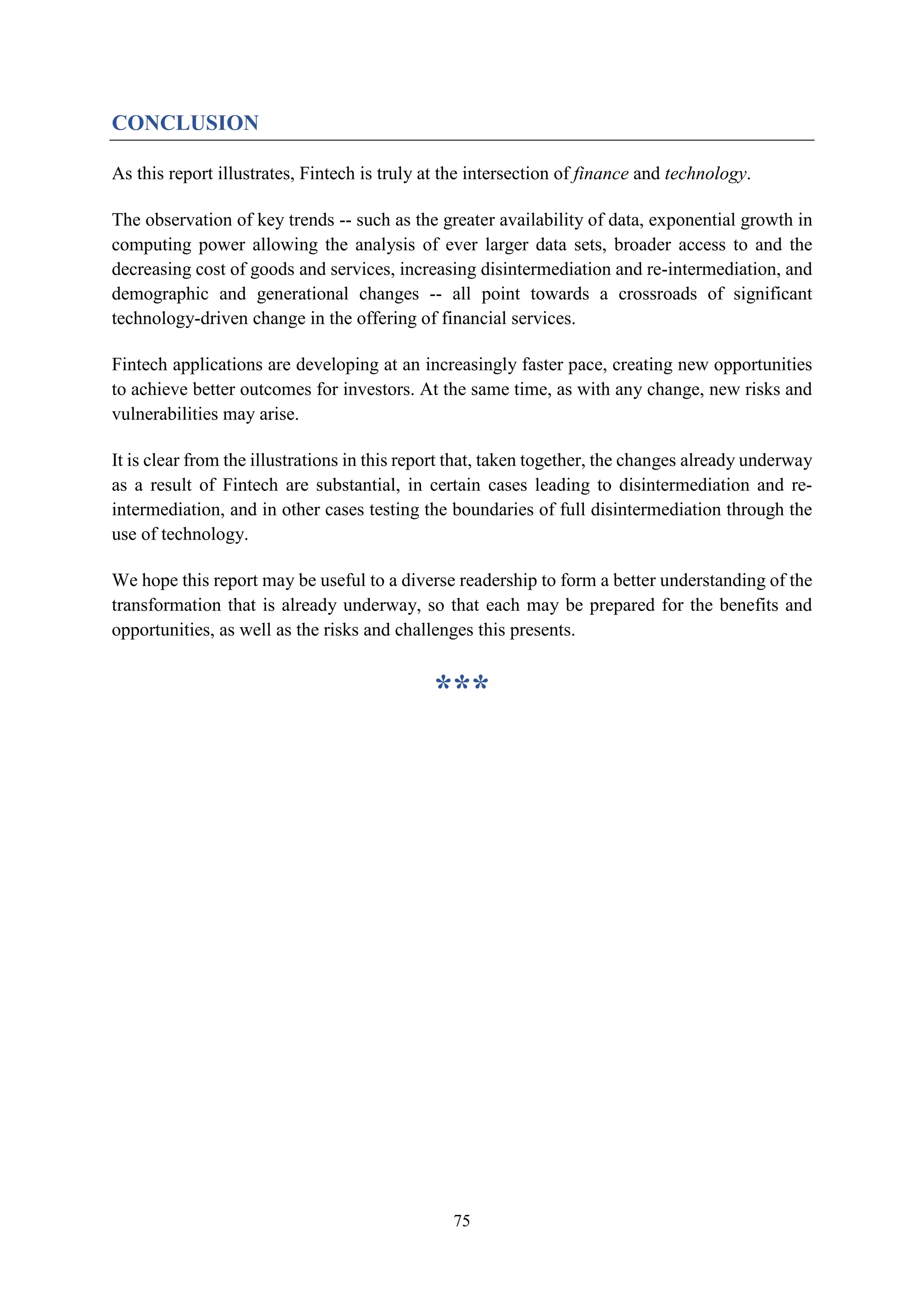 75
CONCLUSION
As this report illustrates, Fintech is truly at the intersection of finance and technology.
The observation of key trends -- such as the greater availability of data, exponential growth in
computing power allowing the analysis of ever larger data sets, broader access to and the
decreasing cost of goods and services, increasing disintermediation and re-intermediation, and
demographic and generational changes -- all point towards a crossroads of significant
technology-driven change in the offering of financial services.
Fintech applications are developing at an increasingly faster pace, creating new opportunities
to achieve better outcomes for investors. At the same time, as with any change, new risks and
vulnerabilities may arise.
It is clear from the illustrations in this report that, taken together, the changes already underway
as a result of Fintech are substantial, in certain cases leading to disintermediation and re-
intermediation, and in other cases testing the boundaries of full disintermediation through the
use of technology.
We hope this report may be useful to a diverse readership to form a better understanding of the
transformation that is already underway, so that each may be prepared for the benefits and
opportunities, as well as the risks and challenges this presents.
***
 