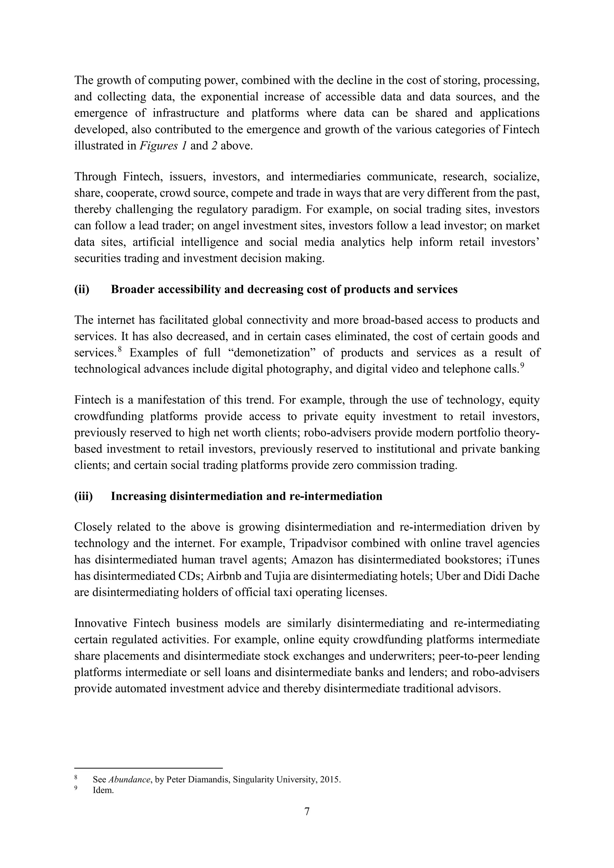 7
The growth of computing power, combined with the decline in the cost of storing, processing,
and collecting data, the exponential increase of accessible data and data sources, and the
emergence of infrastructure and platforms where data can be shared and applications
developed, also contributed to the emergence and growth of the various categories of Fintech
illustrated in Figures 1 and 2 above.
Through Fintech, issuers, investors, and intermediaries communicate, research, socialize,
share, cooperate, crowd source, compete and trade in ways that are very different from the past,
thereby challenging the regulatory paradigm. For example, on social trading sites, investors
can follow a lead trader; on angel investment sites, investors follow a lead investor; on market
data sites, artificial intelligence and social media analytics help inform retail investors’
securities trading and investment decision making.
(ii) Broader accessibility and decreasing cost of products and services
The internet has facilitated global connectivity and more broad-based access to products and
services. It has also decreased, and in certain cases eliminated, the cost of certain goods and
services.8
Examples of full “demonetization” of products and services as a result of
technological advances include digital photography, and digital video and telephone calls.9
Fintech is a manifestation of this trend. For example, through the use of technology, equity
crowdfunding platforms provide access to private equity investment to retail investors,
previously reserved to high net worth clients; robo-advisers provide modern portfolio theory-
based investment to retail investors, previously reserved to institutional and private banking
clients; and certain social trading platforms provide zero commission trading.
(iii) Increasing disintermediation and re-intermediation
Closely related to the above is growing disintermediation and re-intermediation driven by
technology and the internet. For example, Tripadvisor combined with online travel agencies
has disintermediated human travel agents; Amazon has disintermediated bookstores; iTunes
has disintermediated CDs; Airbnb and Tujia are disintermediating hotels; Uber and Didi Dache
are disintermediating holders of official taxi operating licenses.
Innovative Fintech business models are similarly disintermediating and re-intermediating
certain regulated activities. For example, online equity crowdfunding platforms intermediate
share placements and disintermediate stock exchanges and underwriters; peer-to-peer lending
platforms intermediate or sell loans and disintermediate banks and lenders; and robo-advisers
provide automated investment advice and thereby disintermediate traditional advisors.
8
See Abundance, by Peter Diamandis, Singularity University, 2015.
9
Idem.
 