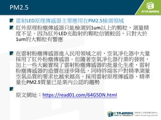 PM2.5
雷射LED原理傳感器主要應用在PM2.5檢測領域
紅外原理粉塵傳感器只能檢測到1um以上的顆粒，測量精
度不足。因為紅外LED光散射的顆粒信號較弱，只對大於
1um的大顆粒有響應
在雷射粉塵傳感器進入民用領域之前，空氣凈化器中大量
採用了紅外粉塵傳感器。但隨著空氣凈化器行業的發展，
加上一些大廠實現了雷射粉塵傳感器的批量化生產，雷射
粉塵傳感器的造價在逐步降低，同時終端客戶對精準測量
空氣品質的要求也越來越高。採用雷射原理傳感器、精準
量化PM2.5質量已是業內公認的趨勢
原文網址：https://read01.com/64G5DN.html
 