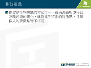 指紋辨識
指紋是生物辨識的方式之一，透過波峰與波谷以
及隆起線的變化，就能抓到特定的特徵點，且每
個人的特徵點皆不相同。
 