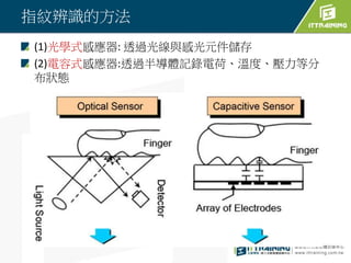 指紋辨識的方法
(1)光學式感應器: 透過光線與感光元件儲存
(2)電容式感應器:透過半導體記錄電荷、溫度、壓力等分
布狀態
 