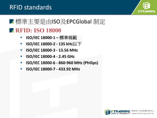 RFID standards
標準主要是由ISO及EPCGlobal 制定
RFID: ISO 18000
 ISO/IEC 18000-1 – 標準規範
 ISO/IEC 18000-2 - 135 kHz以下
 ISO/IEC 18000-3 - 13.56 MHz
 ISO/IEC 18000-4 - 2.45 GHz
 ISO/IEC 18000-6 - 860-960 MHz (Philips)
 ISO/IEC 18000-7 - 433.92 MHz
 
