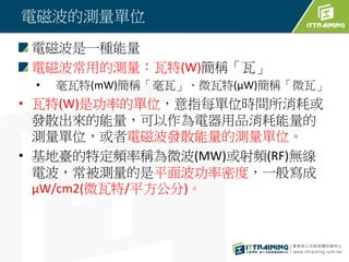 電磁波的測量單位
電磁波是一種能量
電磁波常用的測量：瓦特(W)簡稱「瓦」
• 毫瓦特(mW)簡稱「毫瓦」、微瓦特(μW)簡稱「微瓦」
• 瓦特(W)是功率的單位，意指每單位時間所消耗或
發散出來的能量，可以作為電器用品消耗能量的
測量單位，或者電磁波發散能量的測量單位。
• 基地臺的特定頻率稱為微波(MW)或射頻(RF)無線
電波，常被測量的是平面波功率密度，一般寫成
μW/cm2(微瓦特/平方公分)。
 