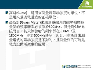 高斯(Guass)，是用來測量靜磁場強度的單位，不
是用來量測電磁波的正確單位。
高斯計(Guass Meter)來測量電磁波的磁場強度時，
量測的頻率範圍必須低於500KHz；但是對GSM系
統而言，其天線發射的頻率都在900MHz及
1800MHz，高於500KHz甚多，因此用高斯計來測
量電波的磁場強度是不對的，且測量到的可能是
電力設備所產生的磁場。
 