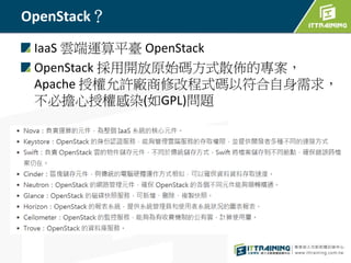 OpenStack？
IaaS 雲端運算平臺 OpenStack
OpenStack 採用開放原始碼方式散佈的專案，
Apache 授權允許廠商修改程式碼以符合自身需求，
不必擔心授權感染(如GPL)問題
 