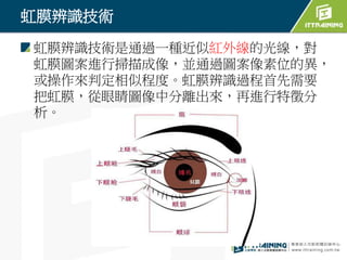 虹膜辨識技術
虹膜辨識技術是通過一種近似紅外線的光線，對
虹膜圖案進行掃描成像，並通過圖案像素位的異，
或操作來判定相似程度。虹膜辨識過程首先需要
把虹膜，從眼睛圖像中分離出來，再進行特徵分
析。
 