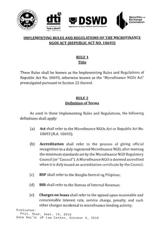 S i ' i R i u i t T Of Department o) Social Welfare and Development
Securities ond
Exchange
Commission
IMPLEMENTING RULES AND REGULATIONS OF THE MICROFINANCE
NGOS ACT (REPUBLIC ACT NO. 10693)
These Rules shall be known as the Implementing Rules and Regulations of
Republic Act No. 10693, otherwise known as the "Microfinance NGOs Act"
promulgated pursuant to Section 22 thereof.
As used in these Implementing Rules and Regulations, the following
definitions shall apply:
(a) Act shall refer to the Microfinance NGOs Act or Republic Act No.
10693 (R.A. 10693);
(b) Accreditation shall refer to the process of giving official
recognition to a duly registered Microfinance NGO, after meeting
the minimum standards set by the Microfinance NGO Regulatory
Council (or "Council"). A Microfinance NGO is deemed accredited
when it is duly issued an accreditation certificate by the Council;
(c) BSP shall refer to the Bangko Sentral ng Pilipinas;
(d) BIR shall refer to the Bureau of Internal Revenue;
(e) Charges on loans shall refer to the agreed upon reasonable and
conscionable interest rate, service charge, penalty, and such
other charges incidental to microfinance lending activity;
P u b l i s h e d :
P h i l . S t a r , S e p t . 14, 2016
Date Rec'd: UP Law C e n t e r , October 6, 2016
RULE 1
Title
RULE 2
Definition of Terms
 