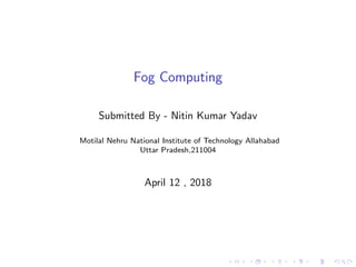 Fog Computing
Submitted By - Nitin Kumar Yadav
Motilal Nehru National Institute of Technology Allahabad
Uttar Pradesh,211004
April 12 , 2018
 