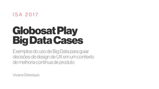 GlobosatPlay
BigDataCases
I S A 2 0 1 7
Exemplos do uso de Big Data para guiar
decisões de design de UX em um contexto
de melhoria contínua de produto
Viviane Delvequio
 