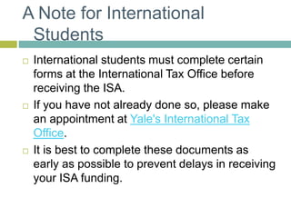 A Note for International
Students
 International students must complete certain
forms at the International Tax Office before
receiving the ISA.
 If you have not already done so, please make
an appointment at Yale's International Tax
Office.
 It is best to complete these documents as
early as possible to prevent delays in receiving
your ISA funding.
 