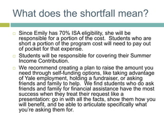 What does the shortfall mean?
 Since Emily has 70% ISA eligibility, she will be
responsible for a portion of the cost. Students who are
short a portion of the program cost will need to pay out
of pocket for that expense.
 Students will be responsible for covering their Summer
Income Contribution.
 We recommend creating a plan to raise the amount you
need through self-funding options, like taking advantage
of Yale employment, holding a fundraiser, or asking
friends and family to help. We find students who do ask
friends and family for financial assistance have the most
success when they treat their request like a
presentation: go in with all the facts, show them how you
will benefit, and be able to articulate specifically what
you’re asking them for.
 