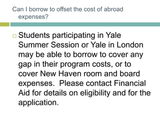 Can I borrow to offset the cost of abroad
expenses?
 Students participating in Yale
Summer Session or Yale in London
may be able to borrow to cover any
gap in their program costs, or to
cover New Haven room and board
expenses. Please contact Financial
Aid for details on eligibility and for the
application.
 
