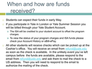 When and how are funds
received?
 Students can expect their funds in early May.
 If you participate in Yale in London or Yale Summer Session you
will be billed through your Yale Student Account.
 The ISA will be credited to your student account to offset the program
charges.
 To view the status of your program charges and ISA funds please
check your Account History or eBill-ePay.
 All other students will receive checks which can be picked up at the
Cashier’s office. You will receive an email from refund@yale.edu
as soon as the check is available. In the unlikely event you’ve left
campus before the funds are available, please respond to the
email from refund@yale.edu and ask them to mail the check to a
US address. Then you will need to respond to the email to
authorize the mailing of the check.
 