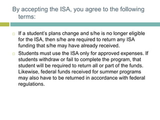 By accepting the ISA, you agree to the following
terms:
 If a student’s plans change and s/he is no longer eligible
for the ISA, then s/he are required to return any ISA
funding that s/he may have already received.
 Students must use the ISA only for approved expenses. If
students withdraw or fail to complete the program, that
student will be required to return all or part of the funds.
Likewise, federal funds received for summer programs
may also have to be returned in accordance with federal
regulations.
 