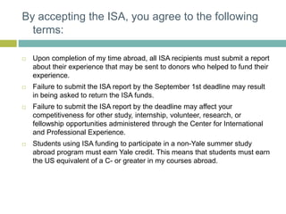 By accepting the ISA, you agree to the following
terms:
 Upon completion of my time abroad, all ISA recipients must submit a report
about their experience that may be sent to donors who helped to fund their
experience.
 Failure to submit the ISA report by the September 1st deadline may result
in being asked to return the ISA funds.
 Failure to submit the ISA report by the deadline may affect your
competitiveness for other study, internship, volunteer, research, or
fellowship opportunities administered through the Center for International
and Professional Experience.
 Students using ISA funding to participate in a non-Yale summer study
abroad program must earn Yale credit. This means that students must earn
the US equivalent of a C- or greater in my courses abroad.
 