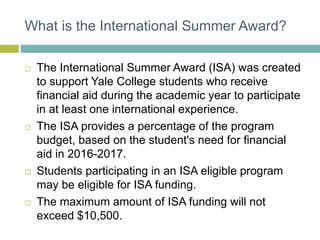 What is the International Summer Award?
 The International Summer Award (ISA) was created
to support Yale College students who receive
financial aid during the academic year to participate
in at least one international experience.
 The ISA provides a percentage of the program
budget, based on the student's need for financial
aid in 2016-2017.
 Students participating in an ISA eligible program
may be eligible for ISA funding.
 The maximum amount of ISA funding will not
exceed $10,500.
 