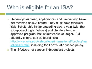 Who is eligible for an ISA?
 Generally freshmen, sophomores and juniors who have
not received an ISA before. They must have received
Yale Scholarship in the preceding award year (with the
exception of Light Fellows) and plan to attend an
approved program that is four weeks or longer. Full
eligibility criteria can be found here
http://www.yale.edu/yalecollege/international/funding/isa
/eligibility.html, including the Leave of Absence policy.
 The ISA does not support independent projects.
 