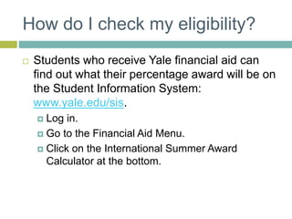 How do I check my eligibility?
 Students who receive Yale financial aid can
find out what their percentage award will be on
the Student Information System:
www.yale.edu/sis.
 Log in.
 Go to the Financial Aid Menu.
 Click on the International Summer Award
Calculator at the bottom.
 