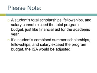 Please Note:
 A student’s total scholarships, fellowships, and
salary cannot exceed the total program
budget, just like financial aid for the academic
year.
 If a student’s combined summer scholarships,
fellowships, and salary exceed the program
budget, the ISA would be adjusted.
 