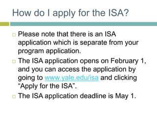 How do I apply for the ISA?
 Please note that there is an ISA
application which is separate from your
program application.
 The ISA application opens on February 1,
and you can access the application by
going to www.yale.edu/isa and clicking
“Apply for the ISA”.
 The ISA application deadline is May 1.
 