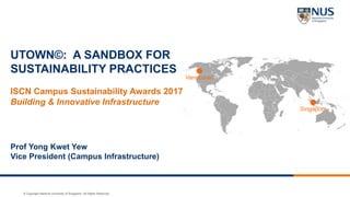 © Copyright National University of Singapore. All Rights Reserved.
Vancouver
Singapore
UTOWN©: A SANDBOX FOR
SUSTAINABILITY PRACTICES
ISCN Campus Sustainability Awards 2017
Building & Innovative Infrastructure
Prof Yong Kwet Yew
Vice President (Campus Infrastructure)
 