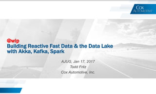 @wip
Building Reactive Fast Data & the Data Lake
with Akka, Kafka, Spark
AJUG, Jan 17, 2017
Todd Fritz
Cox Automotive, Inc.
 