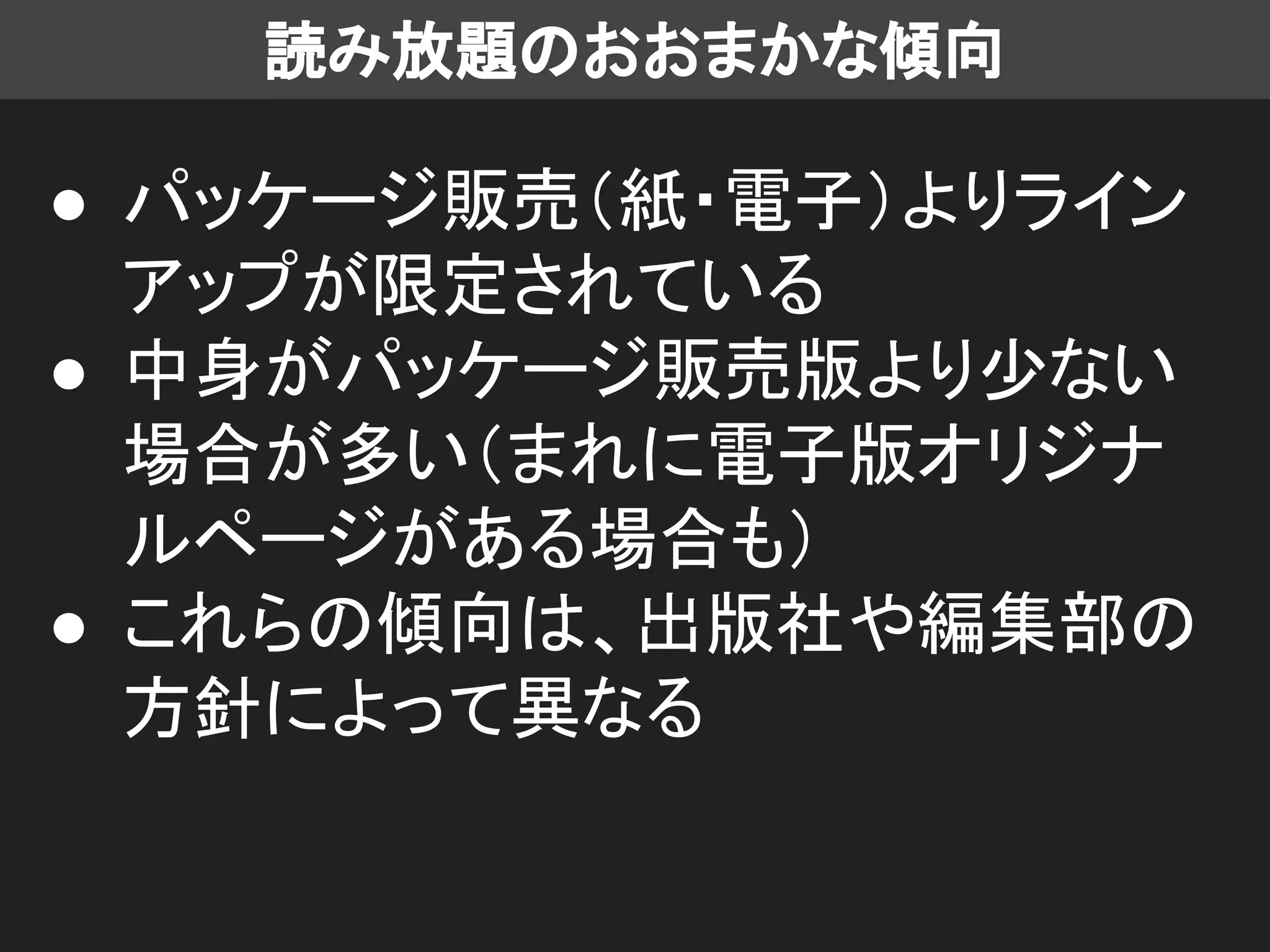 読み放題のおおまかな傾向
● パッケージ販売（紙・電子）よりライン
アップが限定されている
● 中身がパッケージ販売版より少ない
場合が多い（まれに電子版オリジナ
ルページがある場合も）
● これらの傾向は、出版社や編集部の
方針によって異なる
 