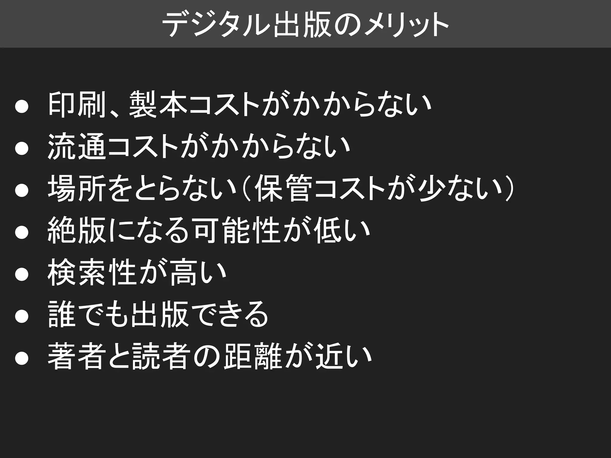 デジタル出版のメリット
● 印刷、製本コストがかからない
● 流通コストがかからない
● 場所をとらない（保管コストが少ない）
● 絶版になる可能性が低い
● 検索性が高い
● 誰でも出版できる
● 著者と読者の距離が近い
 