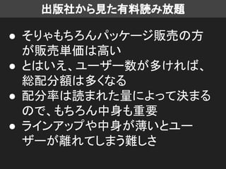 出版社から見た有料読み放題
● そりゃもちろんパッケージ販売の方
が販売単価は高い
● とはいえ、ユーザー数が多ければ、
総配分額は多くなる
● 配分率は読まれた量によって決まる
ので、もちろん中身も重要
● ラインアップや中身が薄いとユー
ザーが離れてしまう難しさ
 