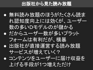出版社から見た読み放題
● 無料読み放題のほうがたくさん読ま
れ認知度向上には効くが、ユーザー
数の多いＤモデルのが儲かる
● だからユーザー数が多いプラット
フォームは有利だが、横暴
● 出版社が直接運営する読み放題
サービスが増えていく？
● コンテンツをユーザーに届け収益を
上げる手段が1つ増えただけ
 