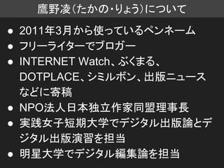 鷹野凌（たかの・りょう）について
● 2011年3月から使っているペンネーム
● フリーライターでブロガー
● INTERNET Watch、ぶくまる、
DOTPLACE、シミルボン、出版ニュース
などに寄稿
● NPO法人日本独立作家同盟理事長
● 実践女子短期大学でデジタル出版論とデ
ジタル出版演習を担当
● 明星大学でデジタル編集論を担当
 