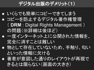 デジタル出版のデメリット（１）
● いくらでも簡単にコピーできてしまう
● コピーを防止するデジタル著作権管理
（ DRM : Digital Rights Management ）
の問題（※詳細は後ほど）
● 一度インターネット上に公開された情報を、
完全に消すことは難しい
● 物として存在していないため、手触り、匂い
といった情報に欠ける
● 著者が意図した通りのレイアウトが再現で
きるとは限らない（画面の大きさ）
 