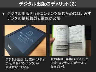 デジタル出版のデメリット（２）
● デジタル出版されたコンテンツ読むためには、必ず
デジタル情報機器と電気が必要
紙の本は、媒体（メディア）と
中身（コンテンツ）が一体に
なっている
デジタル出版は、媒体（メディ
ア）と中身（コンテンツ）が
別々になっている
 