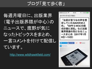 ブログ「見て歩く者」
毎週月曜日に、出版業界
（電子出版界隈が中心）の
ニュースで、鷹野が気に
なったトピックスをまとめ、
一言コメントを付けて配信し
ています。
http://www.wildhawkfield.com/
 