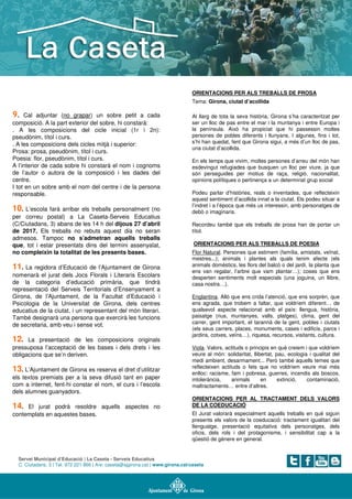 Servei Municipal d’Educació | La Caseta - Serveis Educatius
C. Ciutadans, 3 | Tel. 972 221 866 | A/e: caseta@ajgirona.cat | www.girona.cat/caseta
9. Cal adjuntar (no grapar) un sobre petit a cada
composició. A la part exterior del sobre, hi constarà:
. A les composicions del cicle inicial (1r i 2n):
pseudònim, títol i curs.
. A les composicions dels cicles mitjà i superior:
Prosa: prosa, pseudònim, títol i curs.
Poesia: flor, pseudònim, títol i curs.
A l’interior de cada sobre hi constarà el nom i cognoms
de l’autor o autora de la composició i les dades del
centre.
I tot en un sobre amb el nom del centre i de la persona
responsable.
10. L’escola farà arribar els treballs personalment (no
per correu postal) a La Caseta-Serveis Educatius
(C/Ciutadans, 3) abans de les 14 h del dijous 27 d’abril
de 2017. Els treballs no rebuts aquest dia no seran
admesos. Tampoc no s’admetran aquells treballs
que, tot i estar presentats dins del termini assenyalat,
no compleixin la totalitat de les presents bases.
11. La regidora d’Educació de l’Ajuntament de Girona
nomenarà el jurat dels Jocs Florals i Literaris Escolars
de la categoria d’educació primària, que tindrà
representació del Serveis Territorials d’Ensenyament a
Girona, de l’Ajuntament, de la Facultat d’Educació i
Psicologia de la Universitat de Girona, dels centres
educatius de la ciutat, i un representant del món literari.
També designarà una persona que exercirà les funcions
de secretaria, amb veu i sense vot.
12. La presentació de les composicions originals
pressuposa l’acceptació de les bases i dels drets i les
obligacions que se’n deriven.
13. L’Ajuntament de Girona es reserva el dret d’utilitzar
els textos premiats per a la seva difusió tant en paper
com a internet, fent-hi constar el nom, el curs i l’escola
dels alumnes guanyadors.
14. El jurat podrà resoldre aquells aspectes no
contemplats en aquestes bases.
ORIENTACIONS PER ALS TREBALLS DE PROSA
Tema: Girona, ciutat d’acollida
Al llarg de tota la seva història, Girona s’ha caracteritzat per
ser un lloc de pas entre el mar i la muntanya i entre Europa i
la península. Això ha propiciat que hi passessin moltes
persones de pobles diferents i llunyans. I algunes, fins i tot,
s’hi han quedat, fent que Girona sigui, a més d’un lloc de pas,
una ciutat d’acollida.
En els temps que vivim, moltes persones d’arreu del món han
esdevingut refugiades que busquen un lloc per viure, ja que
són perseguides per motius de raça, religió, nacionalitat,
opinions polítiques o pertinença a un determinat grup social
Podeu parlar d’històries, reals o inventades, que reflecteixin
aquest sentiment d’acollida innat a la ciutat. Els podeu situar a
l’indret i a l’època que més us interessin, amb personatges de
debò o imaginaris.
Recordeu també que els treballs de prosa han de portar un
títol.
ORIENTACIONS PER ALS TREBALLS DE POESIA
Flor Natural. Persones que estimem (família, amistats, veïnat,
mestres...); animals i plantes als quals tenim afecte (els
animals domèstics, les flors del balcó o del jardí, la planta que
ens van regalar, l’arbre que vam plantar…); coses que ens
desperten sentiments molt especials (una joguina, un llibre,
casa nostra…).
Englantina. Allò que ens crida l’atenció, que ens sorprèn, que
ens agrada, que trobem a faltar, que voldríem diferent… de
qualsevol aspecte relacionat amb el país: llengua, història,
paisatge (rius, muntanyes, valls, platges), clima, gent del
carrer, gent important, el tarannà de la gent, pobles i ciutats
(els seus carrers, places, monuments, cases i edificis, parcs i
jardins, cotxes, veïns…), riquesa, recursos, visitants, cultura.
Viola. Valors, actituds o principis en què creiem i que voldríem
veure al món: solidaritat, llibertat, pau, ecologia i qualitat del
medi ambient, desarmament... Però també aquells temes que
reflecteixen actituds o fets que no voldríem veure mai més
enlloc: racisme, fam i pobresa, guerres, incendis als boscos,
intolerància, animals en extinció, contaminació,
maltractaments… entre d’altres.
ORIENTACIONS PER AL TRACTAMENT DELS VALORS
DE LA COEDUCACIÓ
El Jurat valorarà especialment aquells treballs en què siguin
presents els valors de la coeducació: tractament igualitari del
llenguatge, presentació equitativa dels personatges, dels
oficis, dels rols i del protagonisme, i sensibilitat cap a la
qüestió de gènere en general.
 