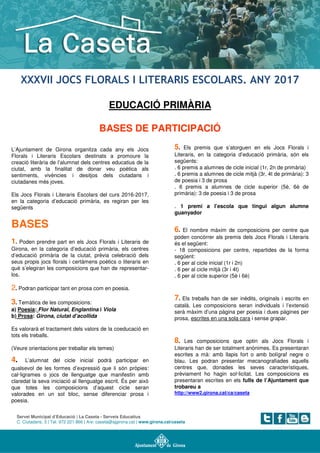 Servei Municipal d’Educació | La Caseta - Serveis Educatius
C. Ciutadans, 3 | Tel. 972 221 866 | A/e: caseta@ajgirona.cat | www.girona.cat/caseta
XXXVII JOCS FLORALS I LITERARIS ESCOLARS. ANY 2017
EDUCACIÓ PRIMÀRIA
BASES DE PARTICIPACIÓ
L’Ajuntament de Girona organitza cada any els Jocs
Florals i Literaris Escolars destinats a promoure la
creació literària de l’alumnat dels centres educatius de la
ciutat, amb la finalitat de donar veu poètica als
sentiments, vivències i desitjos dels ciutadans i
ciutadanes més joves.
Els Jocs Florals i Literaris Escolars del curs 2016-2017,
en la categoria d’educació primària, es regiran per les
següents
BASES
1. Poden prendre part en els Jocs Florals i Literaris de
Girona, en la categoria d’educació primària, els centres
d’educació primària de la ciutat, prèvia celebració dels
seus propis jocs florals i certàmens poètics o literaris en
què s’elegiran les composicions que han de representar-
los.
2. Podran participar tant en prosa com en poesia.
3. Temàtica de les composicions:
a) Poesia: Flor Natural, Englantina i Viola
b) Prosa: Girona, ciutat d’acollida
Es valorarà el tractament dels valors de la coeducació en
tots els treballs.
(Veure orientacions per treballar els temes)
4. L’alumnat del cicle inicial podrà participar en
qualsevol de les formes d’expressió que li són pròpies:
cal·ligrames o jocs de llenguatge que manifestin amb
claredat la seva iniciació al llenguatge escrit. És per això
que totes les composicions d’aquest cicle seran
valorades en un sol bloc, sense diferenciar prosa i
poesia.
5. Els premis que s’atorguen en els Jocs Florals i
Literaris, en la categoria d’educació primària, són els
següents:
. 6 premis a alumnes de cicle inicial (1r, 2n de primària)
. 6 premis a alumnes de cicle mitjà (3r, 4t de primària): 3
de poesia i 3 de prosa
. 6 premis a alumnes de cicle superior (5è, 6è de
primària): 3 de poesia i 3 de prosa
. 1 premi a l’escola que tingui algun alumne
guanyador
6. El nombre màxim de composicions per centre que
poden concórrer als premis dels Jocs Florals i Literaris
és el següent:
- 18 composicions per centre, repartides de la forma
següent:
. 6 per al cicle inicial (1r i 2n)
. 6 per al cicle mitjà (3r i 4t)
. 6 per al cicle superior (5è i 6è)
7. Els treballs han de ser inèdits, originals i escrits en
català. Les composicions seran individuals i l’extensió
serà màxim d’una pàgina per poesia i dues pàgines per
prosa, escrites en una sola cara i sense grapar.
8. Les composicions que optin als Jocs Florals i
Literaris han de ser totalment anònimes. Es presentaran
escrites a mà: amb llapis fort o amb bolígraf negre o
blau. Les podran presentar mecanografiades aquells
centres que, donades les seves característiques,
prèviament ho hagin sol·licitat. Les composicions es
presentaran escrites en els fulls de l’Ajuntament que
trobareu a
http://www2.girona.cat/ca/caseta
 