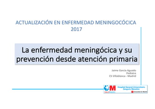 Jaime	García	Aguado
Pediatra
CS	Villablanca	- Madrid
La	enfermedad	meningócica y	su	
prevención	desde	atención	primaria
ACTUALIZACIÓN	EN	ENFERMEDAD	MENINGOCÓCICA	
2017
 