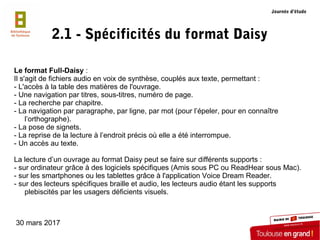 30 mars 2017
2.1 - Spécificités du format Daisy
Le format Full-Daisy :
Il s'agit de fichiers audio en voix de synthèse, co...