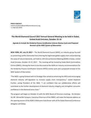 PRESS	CONTACT	
communications@worlddiamondcouncil.org		
+1-760-525-9393	
	
	
The	World	Diamond	Council	2017	Annual	General	Meeting	to	be	held	in	Dubai,	
United	Arab	Emirates,	October	15-16	
Agenda	to	Include	the	Kimberly	Process	Certification	Scheme	Review	Cycle	and	Proposed	
Revision	of	the	WDC	System	of	Warranties		
	
NEW	YORK,	NY,	July	25,	
2017—	The	World	Diamond	Council	(WDC),	an	industry	group	focused	
on	preventing	conflict	diamonds	from	entering	the	legitimate	global	supply	chain	and	protecting	
the	value	of	natural	diamonds,	will	hold	its	13th	Annual	General	Meeting	(AGM)	in	Dubai,	United	
Arab	Emirates,	October	15-17,	2017.			The	meeting	will	be	hosted	by	Dubai	Multi	Commodities	
Centre	(DMCC).	Among	the	items	to	be	discussed	at	the	AGM	are	industry	recommendations	for	
the	Kimberley	Process	Certification	Scheme	(KPCS)	review	cycle	and	a	proposed	renewal	of	the	
WDC	System	of	Warranties.	
“The	WDC	is	going	forward	with	its	Strategic	Plan	aimed	at	enhancing	the	KPCS	and	encouraging	
diamond	 industry	 self-regulation	 to	 increase	 supply	 chain	 transparency,”	 stated	 Stephane	
Fischler,	 acting	 President	 of	 the	 WDC.	 “I	 am	 confident	 that	 our	 collaborative	 efforts	 will	
contribute	to	the	further	development	of	diamond	industry	integrity	and	strengthen	consumer	
confidence	in	the	diamond	value	chain.”		
The	program	will	begin	on	October	15	with	the	WDC	Board	of	Directors	meetings.		On	October	
16,	Mr.	Ahmed	Bin	Sulayem,	Executive	Chairman	of	the	DMCC,	will	make	the	keynote	address	at	
the	opening	session	of	the	AGM.	A	Welcome	Gala	Dinner	with	all	the	Dubai	Diamond	Conference	
delegates	will	follow.	
 