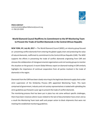 PRESS CONTACT
communications@worlddiamondcouncil.org
+1-760-525-9393
World Diamond Council Reaffirms its Commitment to the KP Monitoring Team
to Prevent the Trade of Conflict Diamonds in the Central African Republic
NEW YORK, NY, July 06, 2017 — The World Diamond Council (WDC), an industry group focused
on preventing conflict diamonds from entering the global supply chain and protecting the value
of natural diamonds, reaffirmed its commitment to the Central African Republic (CAR). The WDC
supports the efforts in preventing the trade of conflict diamonds originating from CAR and
stresses the collaboration of intergovernmental organizations and civil society groups to monitor
the situation on the ground. A recent Global Witness report on diamond trading in CAR similarly
highlights the importance of continual cooperation from all parties involved in the trade of
diamonds in the region.
Diamonds from the CAR have been slowly returning to the legitimate diamond supply chain under
strict supervision of the Kimberley Process (KP) appointed Monitoring Team. This team
comprised of government, industry and civil society representatives is tasked with upholding the
strict guidelines put forward a year ago to prevent the trade of conflict diamonds.
The monitoring process that has been put in place has not come without specific challenges,
there have been instances where issues related to the lack of documentation have arisen and as
a result the Monitoring Team took swift and proper action to block shipments that were not
meeting the established monitoring guidelines.
 